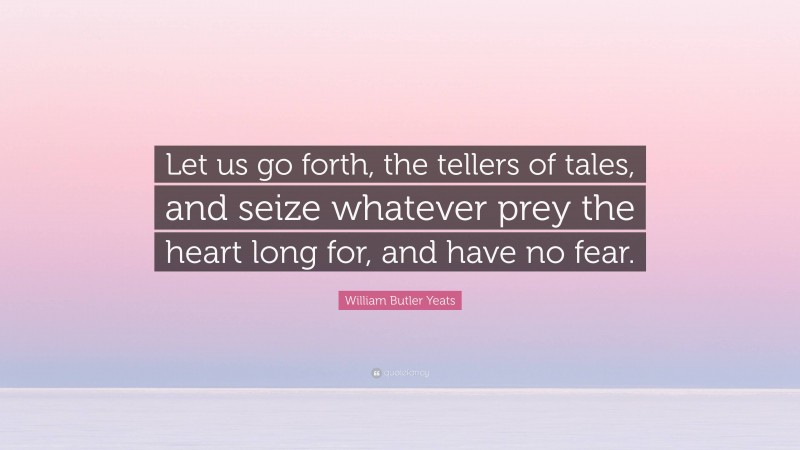 William Butler Yeats Quote: “Let us go forth, the tellers of tales, and seize whatever prey the heart long for, and have no fear.”