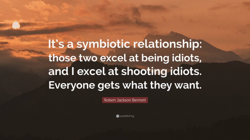 Robert Jackson Bennett Quote: “It’s a symbiotic relationship: those two excel at being idiots, and I excel at shooting idiots. Everyone gets what they want.”