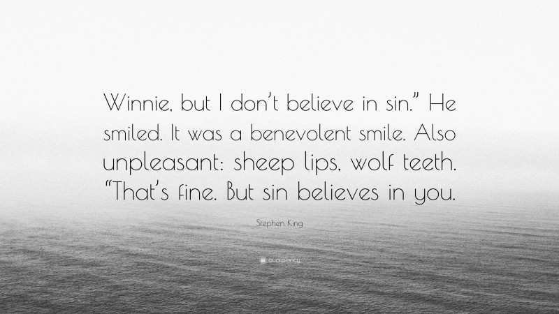 Stephen King Quote: “Winnie, but I don’t believe in sin.” He smiled. It was a benevolent smile. Also unpleasant: sheep lips, wolf teeth. “That’s fine. But sin believes in you.”