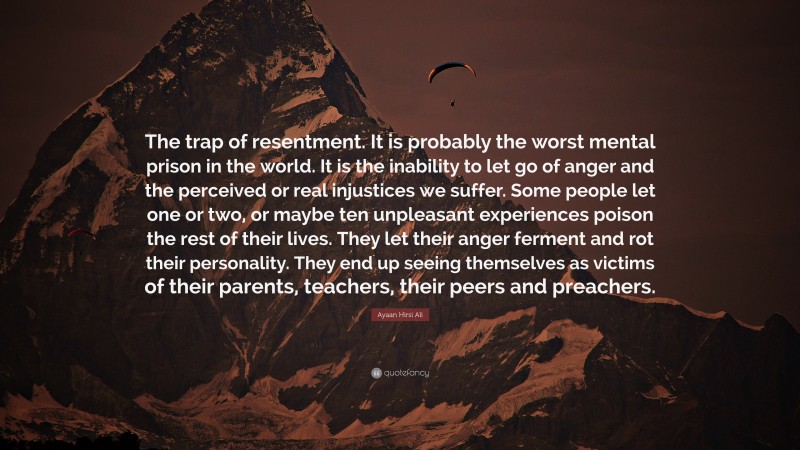 Ayaan Hirsi Ali Quote: “The trap of resentment. It is probably the worst mental prison in the world. It is the inability to let go of anger and the perceived or real injustices we suffer. Some people let one or two, or maybe ten unpleasant experiences poison the rest of their lives. They let their anger ferment and rot their personality. They end up seeing themselves as victims of their parents, teachers, their peers and preachers.”