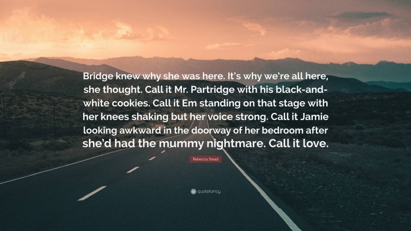 Rebecca Stead Quote: “Bridge knew why she was here. It’s why we’re all here, she thought. Call it Mr. Partridge with his black-and-white cookies. Call it Em standing on that stage with her knees shaking but her voice strong. Call it Jamie looking awkward in the doorway of her bedroom after she’d had the mummy nightmare. Call it love.”