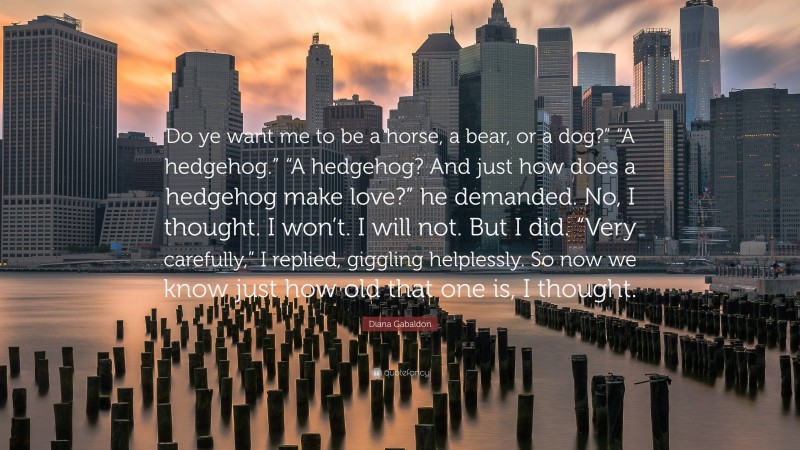 Diana Gabaldon Quote: “Do ye want me to be a horse, a bear, or a dog?” “A hedgehog.” “A hedgehog? And just how does a hedgehog make love?” he demanded. No, I thought. I won’t. I will not. But I did. “Very carefully,” I replied, giggling helplessly. So now we know just how old that one is, I thought.”