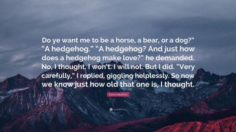 Diana Gabaldon Quote: “Do ye want me to be a horse, a bear, or a dog?” “A hedgehog.” “A hedgehog? And just how does a hedgehog make love?” he demanded. No, I thought. I won’t. I will not. But I did. “Very carefully,” I replied, giggling helplessly. So now we know just how old that one is, I thought.”