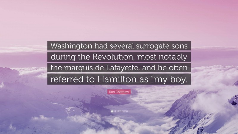 Ron Chernow Quote: “Washington had several surrogate sons during the Revolution, most notably the marquis de Lafayette, and he often referred to Hamilton as “my boy.”