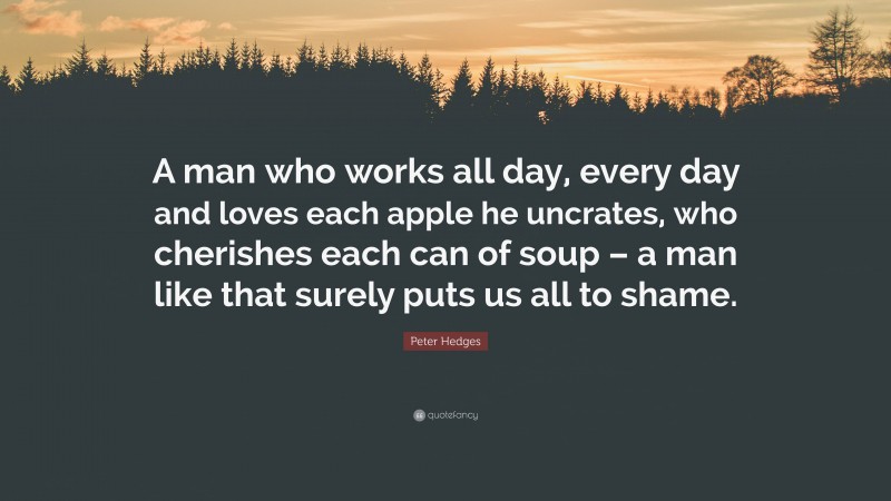 Peter Hedges Quote: “A man who works all day, every day and loves each apple he uncrates, who cherishes each can of soup – a man like that surely puts us all to shame.”