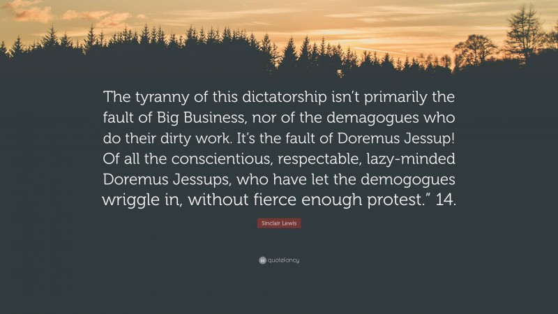 Sinclair Lewis Quote: “The tyranny of this dictatorship isn’t primarily the fault of Big Business, nor of the demagogues who do their dirty work. It’s the fault of Doremus Jessup! Of all the conscientious, respectable, lazy-minded Doremus Jessups, who have let the demogogues wriggle in, without fierce enough protest.” 14.”