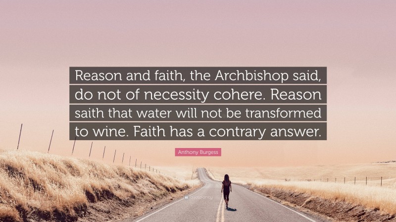 Anthony Burgess Quote: “Reason and faith, the Archbishop said, do not of necessity cohere. Reason saith that water will not be transformed to wine. Faith has a contrary answer.”