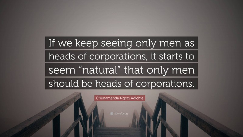 Chimamanda Ngozi Adichie Quote: “If we keep seeing only men as heads of corporations, it starts to seem “natural” that only men should be heads of corporations.”