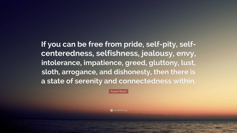 Russell Brand Quote: “If you can be free from pride, self-pity, self-centeredness, selfishness, jealousy, envy, intolerance, impatience, greed, gluttony, lust, sloth, arrogance, and dishonesty, then there is a state of serenity and connectedness within.”