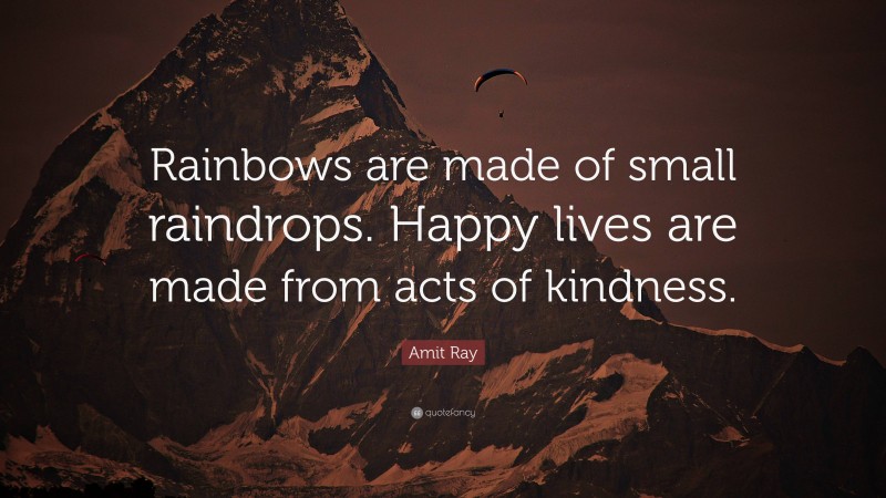 Amit Ray Quote: “Rainbows are made of small raindrops. Happy lives are made from acts of kindness.”