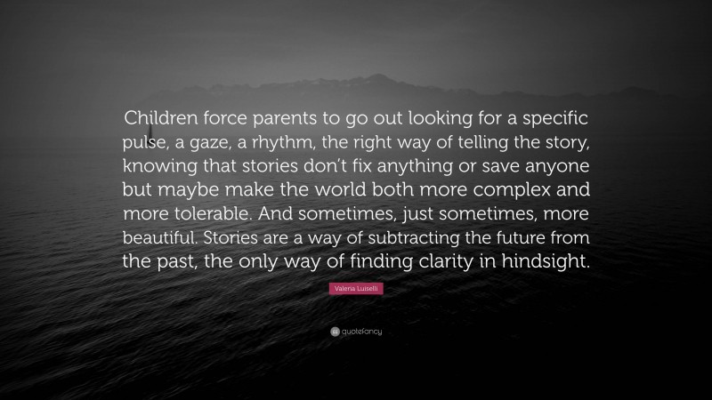 Valeria Luiselli Quote: “Children force parents to go out looking for a specific pulse, a gaze, a rhythm, the right way of telling the story, knowing that stories don’t fix anything or save anyone but maybe make the world both more complex and more tolerable. And sometimes, just sometimes, more beautiful. Stories are a way of subtracting the future from the past, the only way of finding clarity in hindsight.”