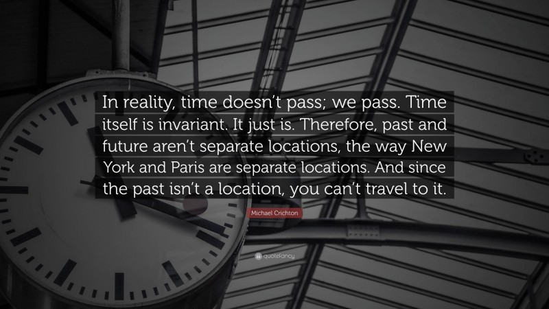 Michael Crichton Quote: “In reality, time doesn’t pass; we pass. Time itself is invariant. It just is. Therefore, past and future aren’t separate locations, the way New York and Paris are separate locations. And since the past isn’t a location, you can’t travel to it.”