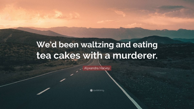 Alyxandra Harvey Quote: “We’d been waltzing and eating tea cakes with a murderer.”