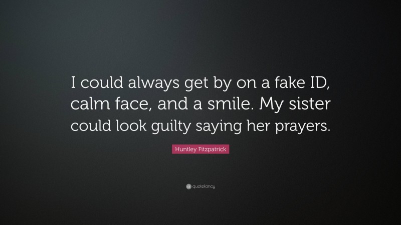 Huntley Fitzpatrick Quote: “I could always get by on a fake ID, calm face, and a smile. My sister could look guilty saying her prayers.”