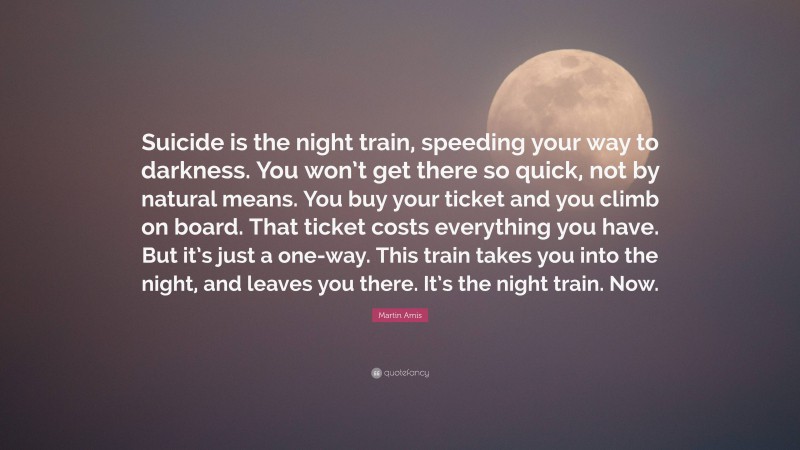 Martin Amis Quote: “Suicide is the night train, speeding your way to darkness. You won’t get there so quick, not by natural means. You buy your ticket and you climb on board. That ticket costs everything you have. But it’s just a one-way. This train takes you into the night, and leaves you there. It’s the night train. Now.”