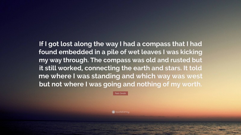 Patti Smith Quote: “If I got lost along the way I had a compass that I had found embedded in a pile of wet leaves I was kicking my way through. The compass was old and rusted but it still worked, connecting the earth and stars. It told me where I was standing and which way was west but not where I was going and nothing of my worth.”