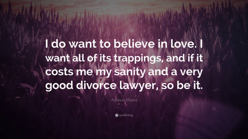 Addison Moore Quote: “I do want to believe in love. I want all of its trappings, and if it costs me my sanity and a very good divorce lawyer, so be it.”