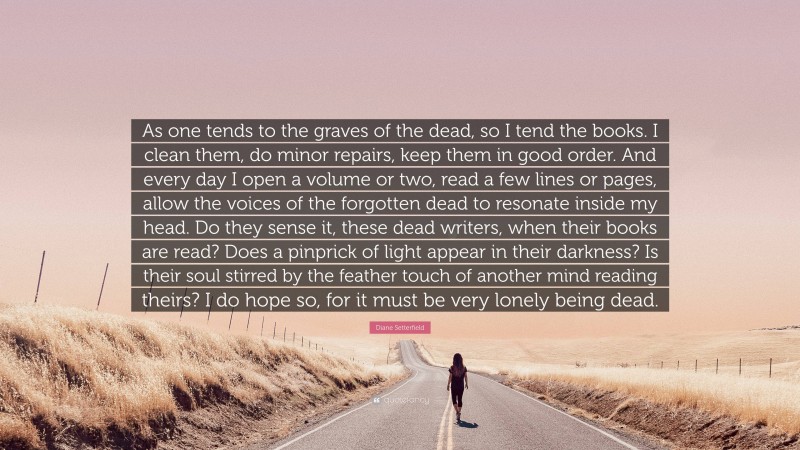 Diane Setterfield Quote: “As one tends to the graves of the dead, so I tend the books. I clean them, do minor repairs, keep them in good order. And every day I open a volume or two, read a few lines or pages, allow the voices of the forgotten dead to resonate inside my head. Do they sense it, these dead writers, when their books are read? Does a pinprick of light appear in their darkness? Is their soul stirred by the feather touch of another mind reading theirs? I do hope so, for it must be very lonely being dead.”