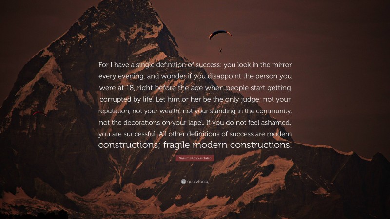 Nassim Nicholas Taleb Quote: “For I have a single definition of success: you look in the mirror every evening, and wonder if you disappoint the person you were at 18, right before the age when people start getting corrupted by life. Let him or her be the only judge; not your reputation, not your wealth, not your standing in the community, not the decorations on your lapel. If you do not feel ashamed, you are successful. All other definitions of success are modern constructions; fragile modern constructions.”