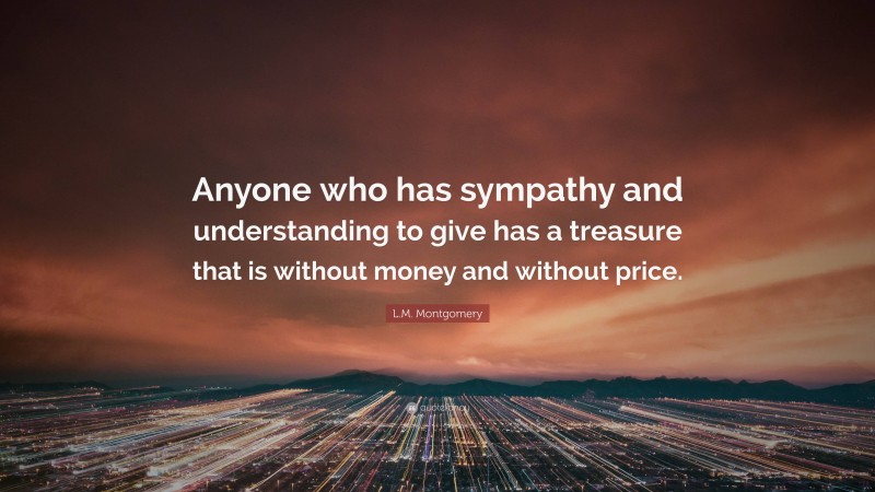 L.M. Montgomery Quote: “Anyone who has sympathy and understanding to give has a treasure that is without money and without price.”