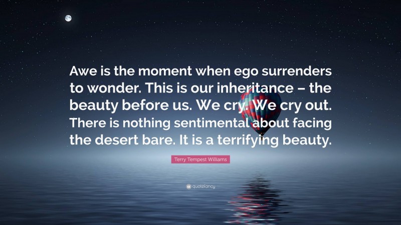 Terry Tempest Williams Quote: “Awe is the moment when ego surrenders to wonder. This is our inheritance – the beauty before us. We cry. We cry out. There is nothing sentimental about facing the desert bare. It is a terrifying beauty.”