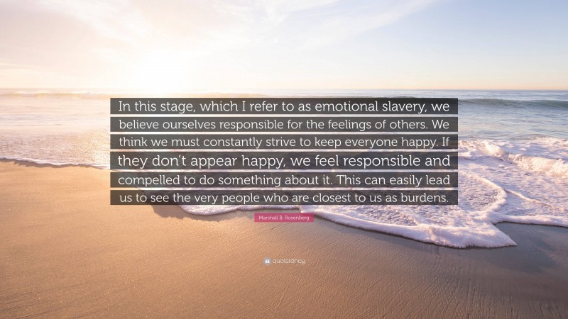 Marshall B. Rosenberg Quote: “In this stage, which I refer to as emotional slavery, we believe ourselves responsible for the feelings of others. We think we must constantly strive to keep everyone happy. If they don’t appear happy, we feel responsible and compelled to do something about it. This can easily lead us to see the very people who are closest to us as burdens.”