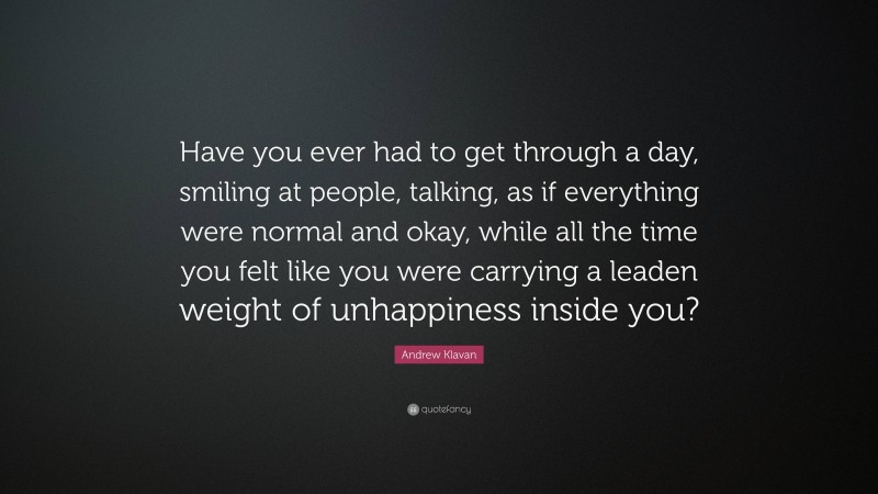 Andrew Klavan Quote: “Have you ever had to get through a day, smiling at people, talking, as if everything were normal and okay, while all the time you felt like you were carrying a leaden weight of unhappiness inside you?”