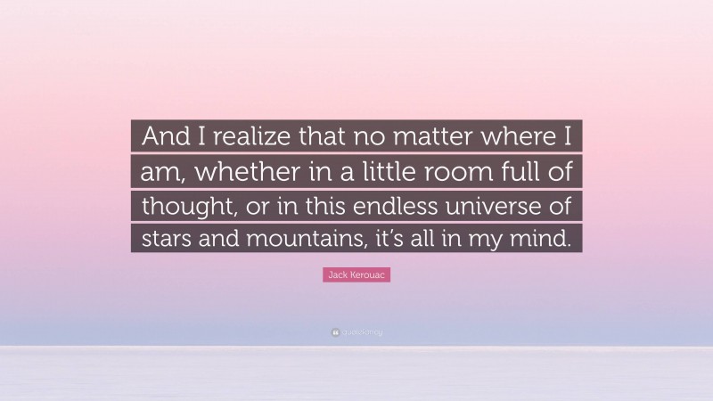 Jack Kerouac Quote: “And I realize that no matter where I am, whether in a little room full of thought, or in this endless universe of stars and mountains, it’s all in my mind.”