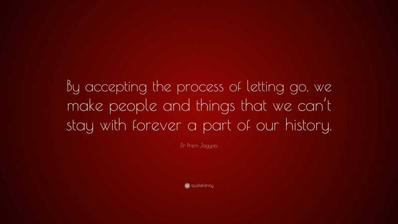 Dr Prem Jagyasi Quote: “By accepting the process of letting go, we make people and things that we can’t stay with forever a part of our history.”