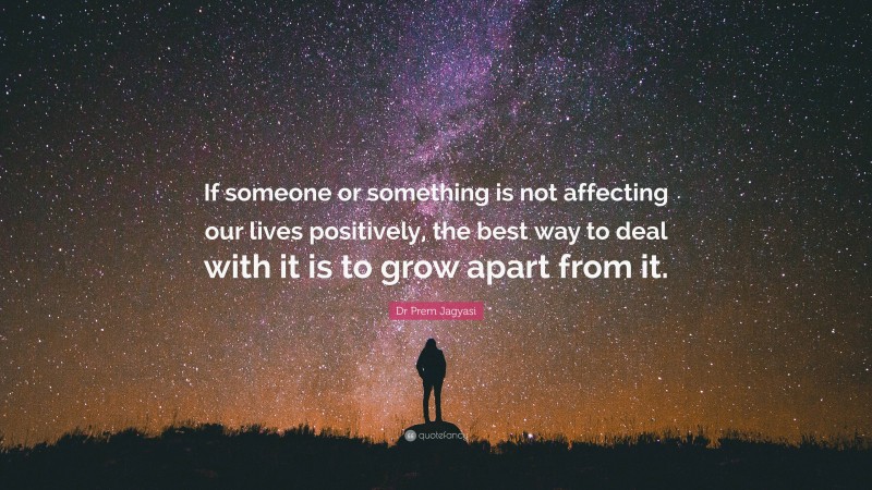 Dr Prem Jagyasi Quote: “If someone or something is not affecting our lives positively, the best way to deal with it is to grow apart from it.”