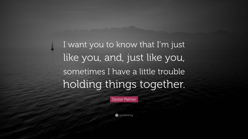 Dexter Palmer Quote: “I want you to know that I’m just like you, and, just like you, sometimes I have a little trouble holding things together.”