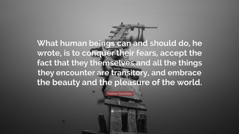 Stephen Greenblatt Quote: “What human beings can and should do, he wrote, is to conquer their fears, accept the fact that they themselves and all the things they encounter are transitory, and embrace the beauty and the pleasure of the world.”