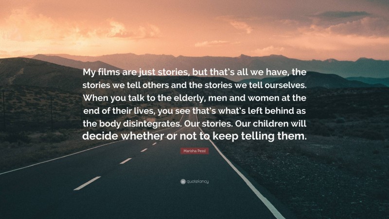 Marisha Pessl Quote: “My films are just stories, but that’s all we have, the stories we tell others and the stories we tell ourselves. When you talk to the elderly, men and women at the end of their lives, you see that’s what’s left behind as the body disintegrates. Our stories. Our children will decide whether or not to keep telling them.”