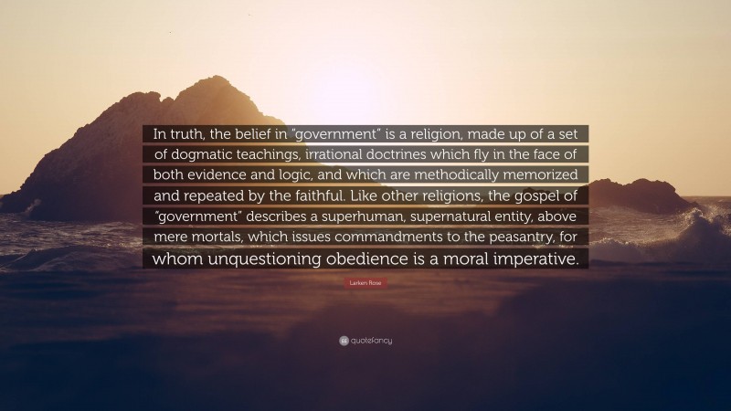 Larken Rose Quote: “In truth, the belief in “government” is a religion, made up of a set of dogmatic teachings, irrational doctrines which fly in the face of both evidence and logic, and which are methodically memorized and repeated by the faithful. Like other religions, the gospel of “government” describes a superhuman, supernatural entity, above mere mortals, which issues commandments to the peasantry, for whom unquestioning obedience is a moral imperative.”