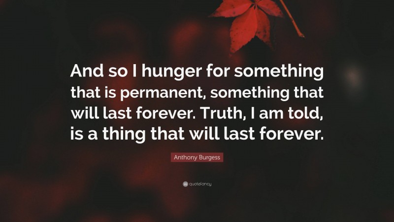 Anthony Burgess Quote: “And so I hunger for something that is permanent, something that will last forever. Truth, I am told, is a thing that will last forever.”