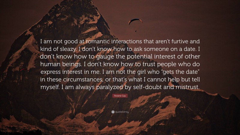 Roxane Gay Quote: “I am not good at romantic interactions that aren’t furtive and kind of sleazy. I don’t know how to ask someone on a date. I don’t know how to gauge the potential interest of other human beings. I don’t know how to trust people who do express interest in me. I am not the girl who “gets the date” in these circumstances, or that’s what I cannot help but tell myself. I am always paralyzed by self-doubt and mistrust.”