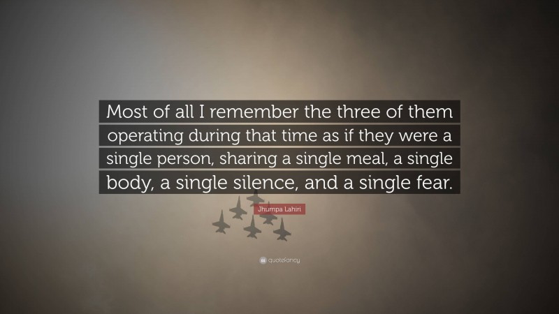 Jhumpa Lahiri Quote: “Most of all I remember the three of them operating during that time as if they were a single person, sharing a single meal, a single body, a single silence, and a single fear.”