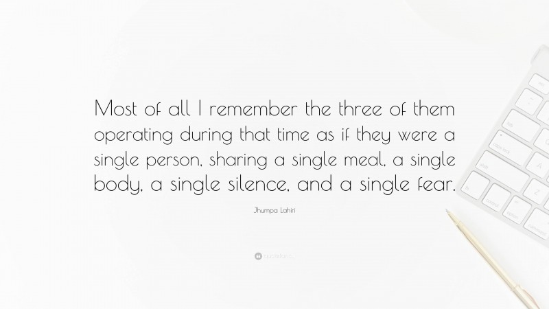 Jhumpa Lahiri Quote: “Most of all I remember the three of them operating during that time as if they were a single person, sharing a single meal, a single body, a single silence, and a single fear.”