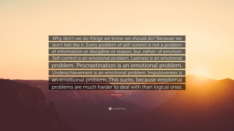 Mark Manson Quote: “Why don’t we do things we know we should do? Because we don’t feel like it. Every problem of self-control is not a problem of information or discipline or reason, but, rather, of emotion. Self-control is an emotional problem. Laziness is an emotional problem. Procrastination is an emotional problem. Underachievement is an emotional problem. Impulsiveness is an emotional problem. This sucks, because emotional problems are much harder to deal with than logical ones.”
