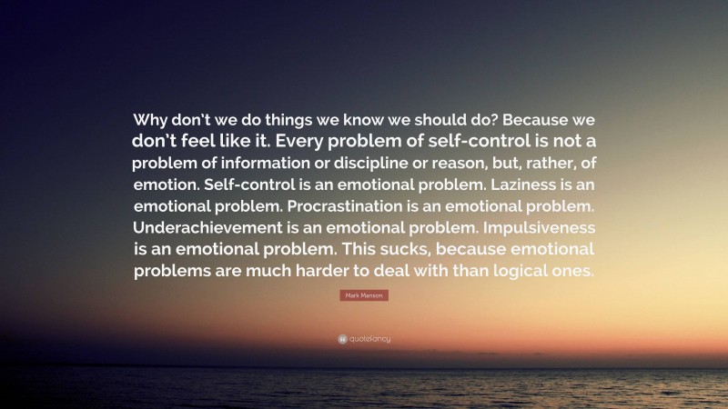 Mark Manson Quote: “Why don’t we do things we know we should do? Because we don’t feel like it. Every problem of self-control is not a problem of information or discipline or reason, but, rather, of emotion. Self-control is an emotional problem. Laziness is an emotional problem. Procrastination is an emotional problem. Underachievement is an emotional problem. Impulsiveness is an emotional problem. This sucks, because emotional problems are much harder to deal with than logical ones.”