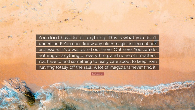 Lev Grossman Quote: “You don’t have to do anything. This is what you don’t understand! You don’t know any older magicians except our professors. It’s a wasteland out there. Out here. You can do nothing or anything or everything, and none of it matters. You have to find something to really care about to keep from running totally off the rails. A lot of magicians never find it.”