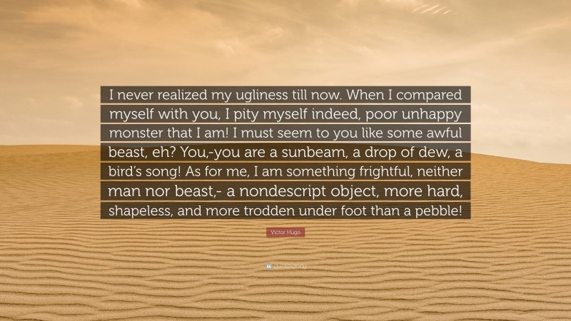 Victor Hugo Quote: “I never realized my ugliness till now. When I compared myself with you, I pity myself indeed, poor unhappy monster that I am! I must seem to you like some awful beast, eh? You,-you are a sunbeam, a drop of dew, a bird’s song! As for me, I am something frightful, neither man nor beast,- a nondescript object, more hard, shapeless, and more trodden under foot than a pebble!”