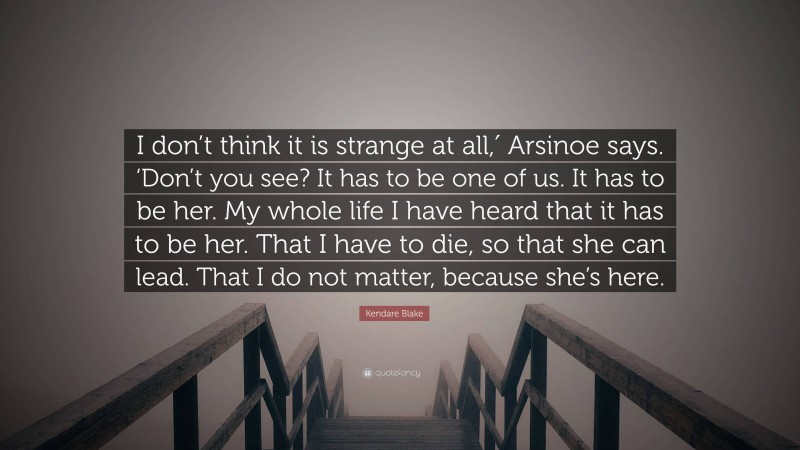 Kendare Blake Quote: “I don’t think it is strange at all,′ Arsinoe says. ‘Don’t you see? It has to be one of us. It has to be her. My whole life I have heard that it has to be her. That I have to die, so that she can lead. That I do not matter, because she’s here.”
