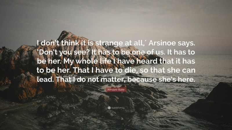 Kendare Blake Quote: “I don’t think it is strange at all,′ Arsinoe says. ‘Don’t you see? It has to be one of us. It has to be her. My whole life I have heard that it has to be her. That I have to die, so that she can lead. That I do not matter, because she’s here.”