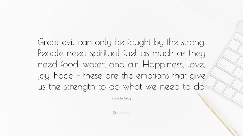 Claudia Gray Quote: “Great evil can only be fought by the strong. People need spiritual fuel as much as they need food, water, and air. Happiness, love, joy, hope – these are the emotions that give us the strength to do what we need to do.”