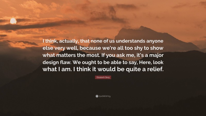 Elizabeth Berg Quote: “I think, actually, that none of us understands anyone else very well, because we’re all too shy to show what matters the most. If you ask me, it’s a major design flaw. We ought to be able to say, Here, look what I am. I think it would be quite a relief.”