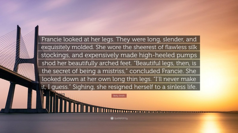 Betty Smith Quote: “Francie looked at her legs. They were long, slender, and exquisitely molded. She wore the sheerest of flawless silk stockings, and expensively made high-heeled pumps shod her beautifully arched feet. “Beautiful legs, then, is the secret of being a mistriss,” concluded Francie. She looked down at her own long thin legs. “I’ll never make it, I guess.” Sighing, she resigned herself to a sinless life.”