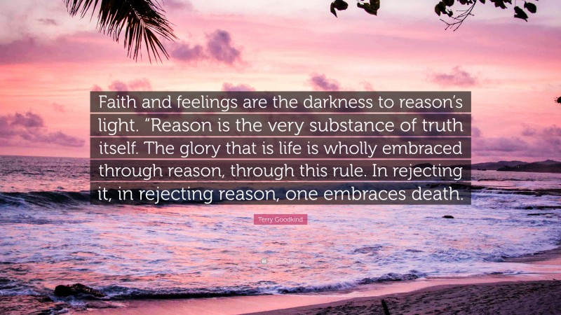 Terry Goodkind Quote: “Faith and feelings are the darkness to reason’s light. “Reason is the very substance of truth itself. The glory that is life is wholly embraced through reason, through this rule. In rejecting it, in rejecting reason, one embraces death.”