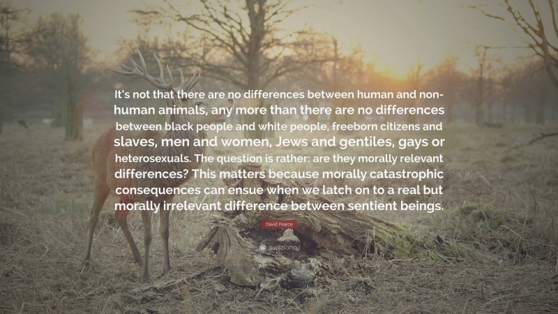 David Pearce Quote: “It’s not that there are no differences between human and non-human animals, any more than there are no differences between black people and white people, freeborn citizens and slaves, men and women, Jews and gentiles, gays or heterosexuals. The question is rather: are they morally relevant differences? This matters because morally catastrophic consequences can ensue when we latch on to a real but morally irrelevant difference between sentient beings.”