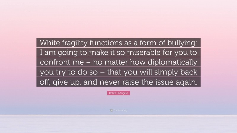 Robin DiAngelo Quote: “White fragility functions as a form of bullying; I am going to make it so miserable for you to confront me – no matter how diplomatically you try to do so – that you will simply back off, give up, and never raise the issue again.”